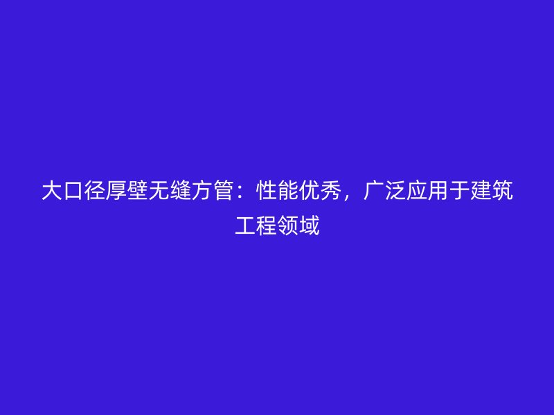 大口徑厚壁無縫方管：性能優(yōu)秀，廣泛應用于建筑工程領域