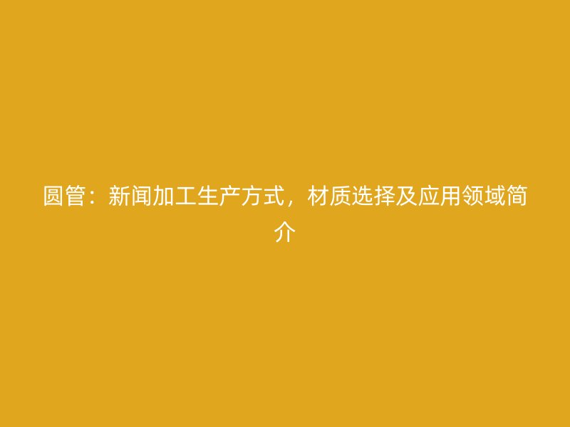 圓管：新聞加工生產(chǎn)方式，材質(zhì)選擇及應(yīng)用領(lǐng)域簡介