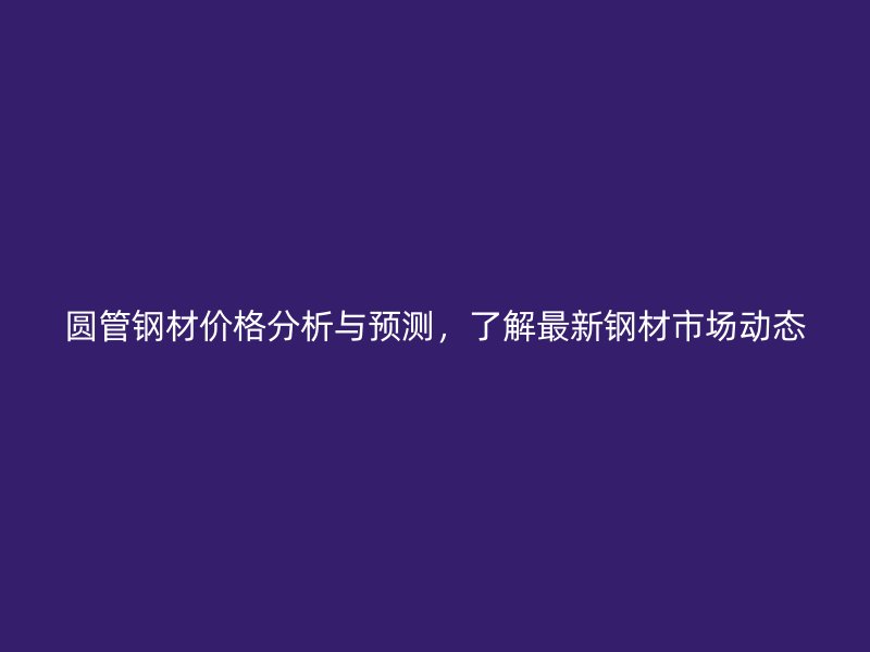 圓管鋼材價(jià)格分析與預(yù)測(cè)，了解最新鋼材市場(chǎng)動(dòng)態(tài)