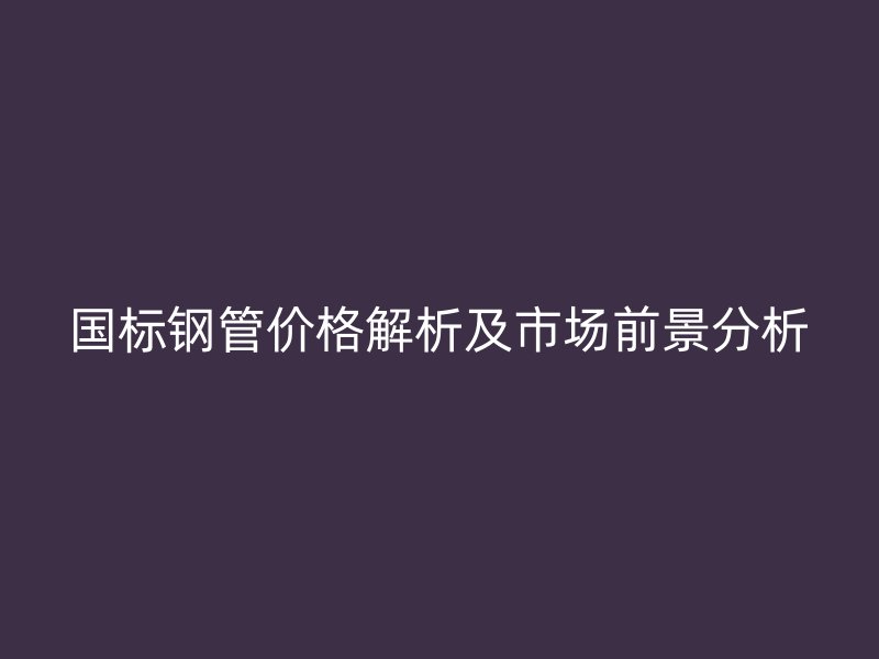 國標(biāo)鋼管價格解析及市場前景分析