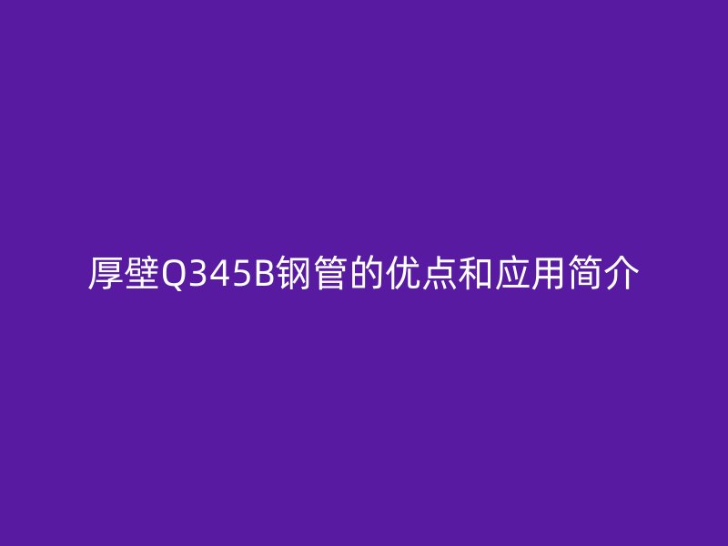 厚壁Q345B鋼管的優(yōu)點(diǎn)和應(yīng)用簡介
