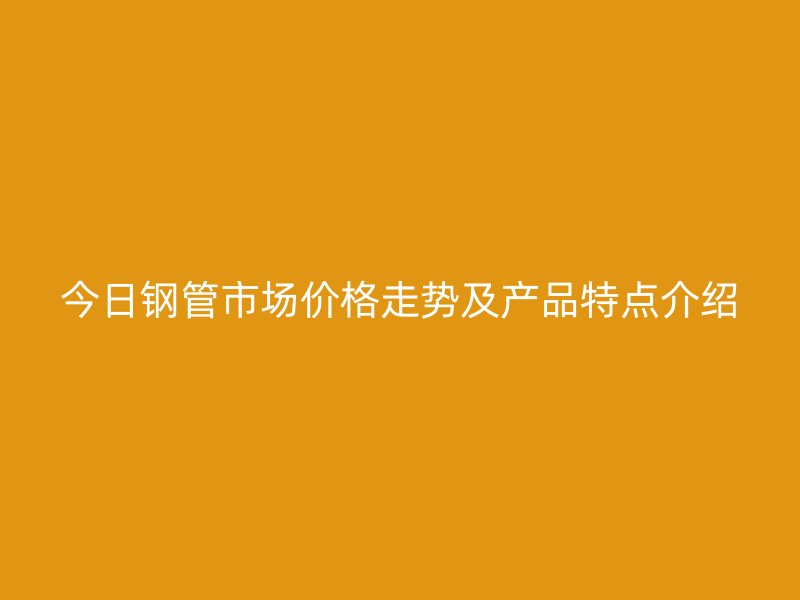 今日鋼管市場價格走勢及產(chǎn)品特點介紹