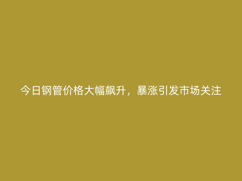 今日鋼管價格大幅飆升，暴漲引發(fā)市場關注