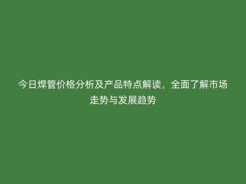 今日焊管價格分析及產(chǎn)品特點(diǎn)解讀，全面了解市場走勢與發(fā)展趨勢