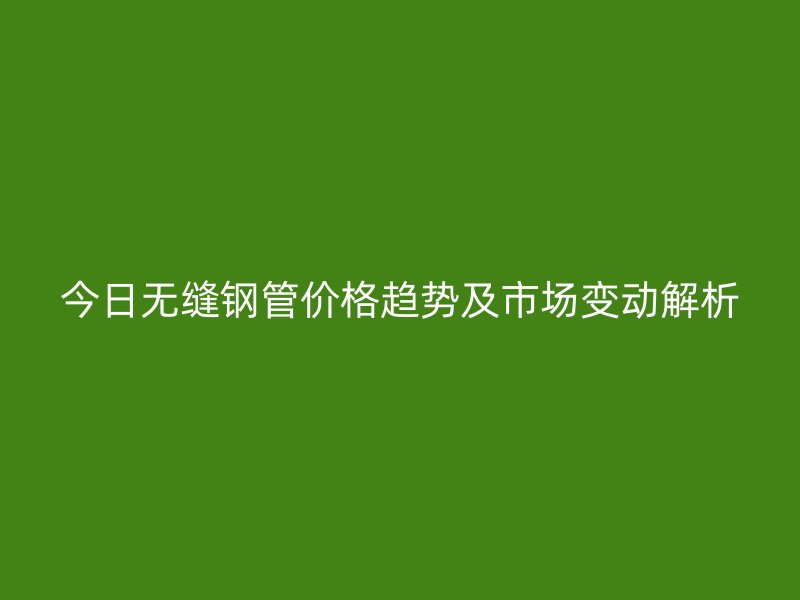 今日無縫鋼管價(jià)格趨勢(shì)及市場(chǎng)變動(dòng)解析