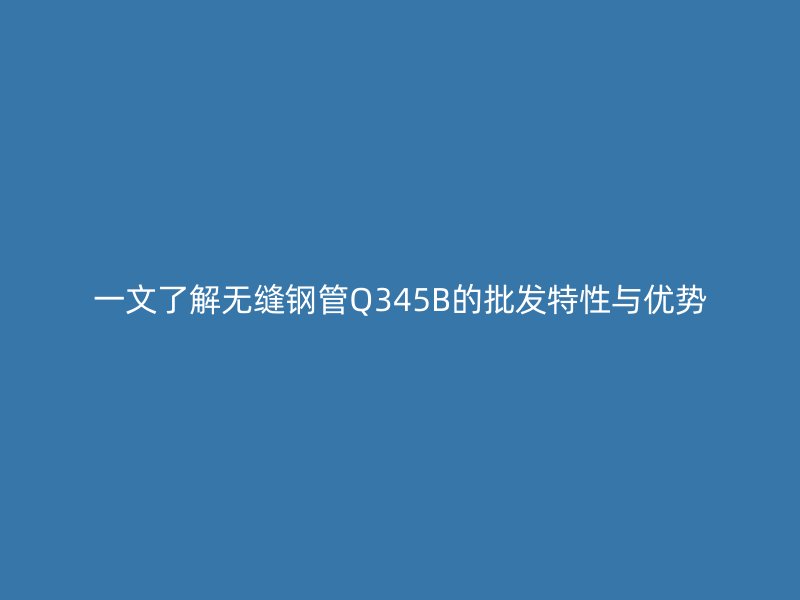 一文了解無縫鋼管Q345B的批發(fā)特性與優(yōu)勢