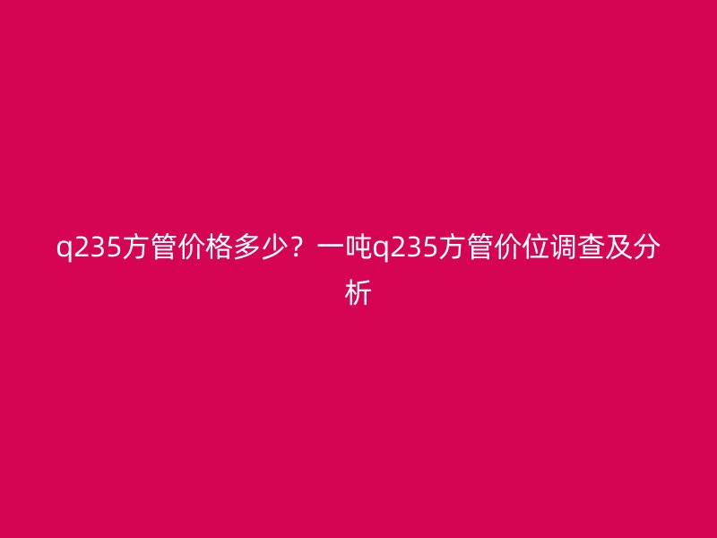 q235方管價格多少？一噸q235方管價位調查及分析