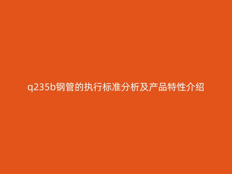 q235b鋼管的執(zhí)行標(biāo)準(zhǔn)分析及產(chǎn)品特性介紹