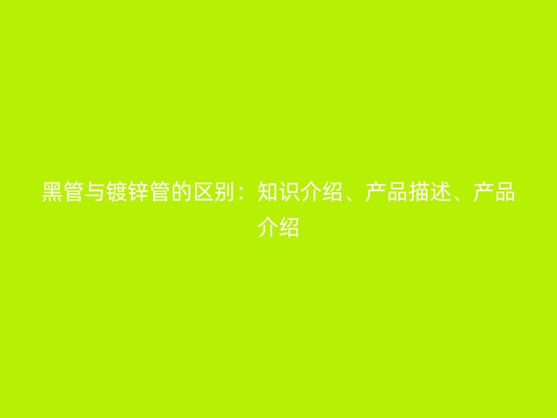 黑管與鍍鋅管的區(qū)別：知識介紹、產(chǎn)品描述、產(chǎn)品介紹