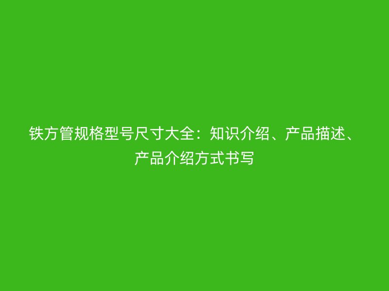 鐵方管規(guī)格型號尺寸大全：知識介紹、產(chǎn)品描述、產(chǎn)品介紹方式書寫