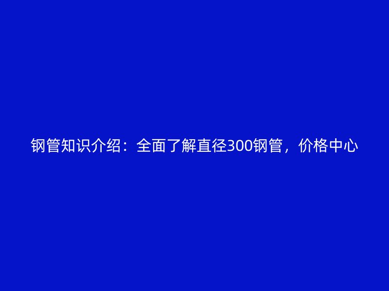 鋼管知識(shí)介紹：全面了解直徑300鋼管，價(jià)格中心