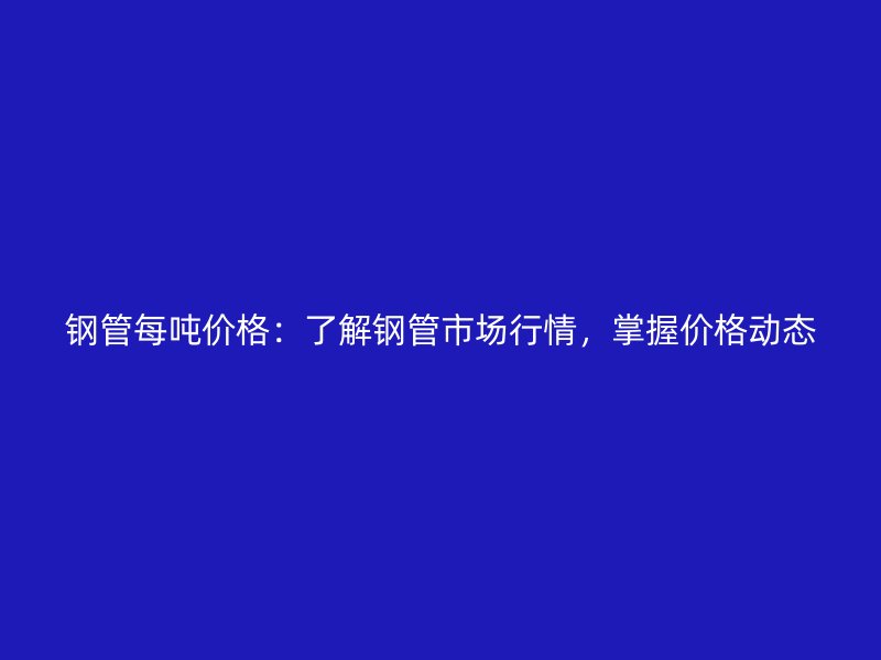 鋼管每噸價(jià)格：了解鋼管市場行情，掌握價(jià)格動態(tài)