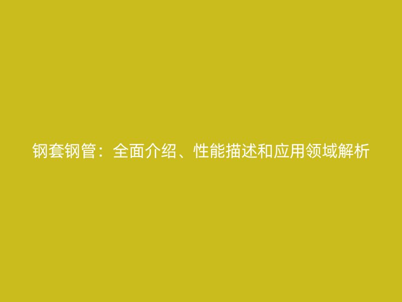 鋼套鋼管：全面介紹、性能描述和應(yīng)用領(lǐng)域解析