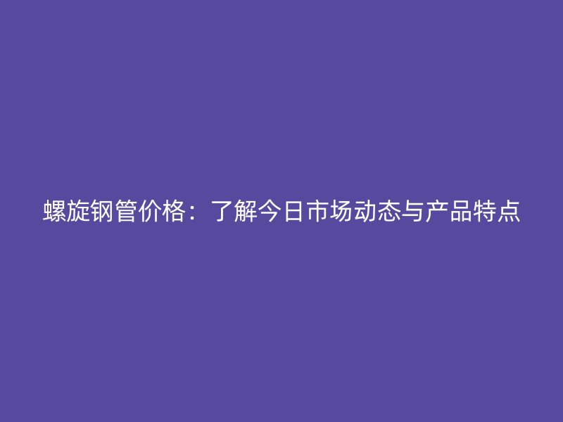 螺旋鋼管價格：了解今日市場動態(tài)與產(chǎn)品特點