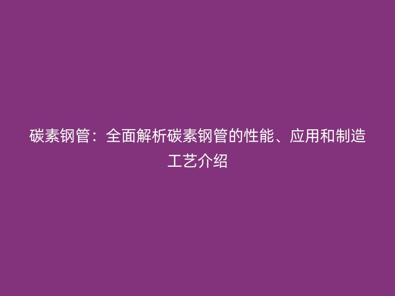 碳素鋼管：全面解析碳素鋼管的性能、應(yīng)用和制造工藝介紹