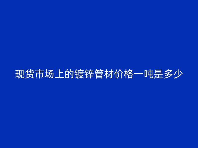 現(xiàn)貨市場上的鍍鋅管材價(jià)格一噸是多少