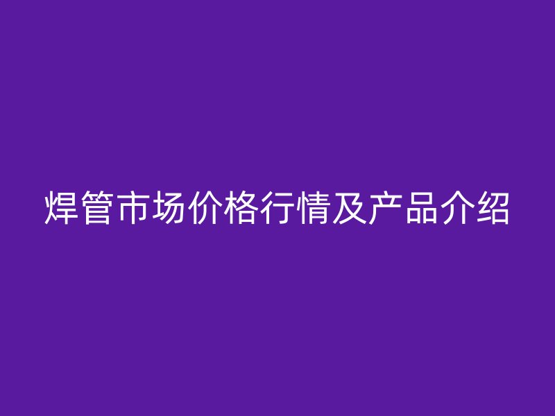 焊管市場價格行情及產品介紹