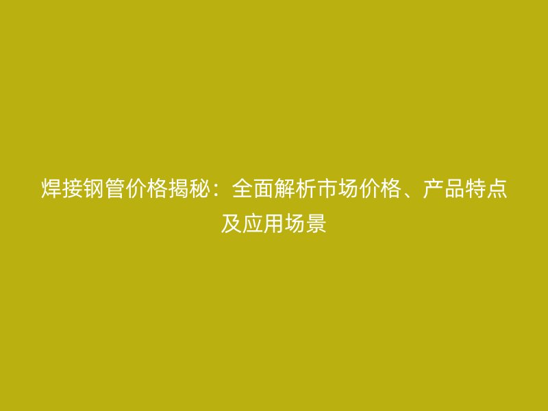 焊接鋼管價格揭秘：全面解析市場價格、產(chǎn)品特點及應用場景