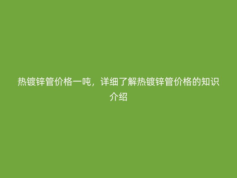 熱鍍鋅管價(jià)格一噸，詳細(xì)了解熱鍍鋅管價(jià)格的知識(shí)介紹