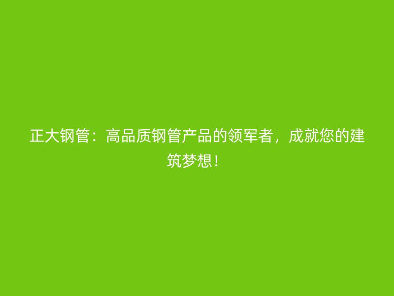 正大鋼管：高品質(zhì)鋼管產(chǎn)品的領(lǐng)軍者，成就您的建筑夢想！
