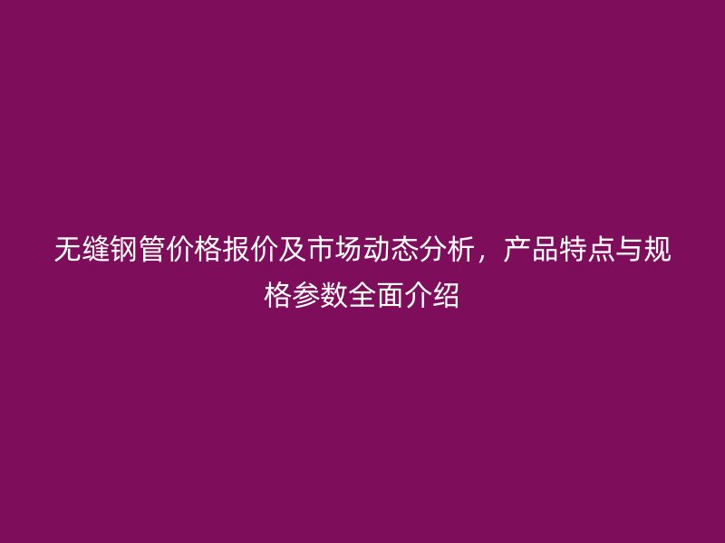 無縫鋼管價格報價及市場動態(tài)分析，產品特點與規(guī)格參數(shù)全面介紹