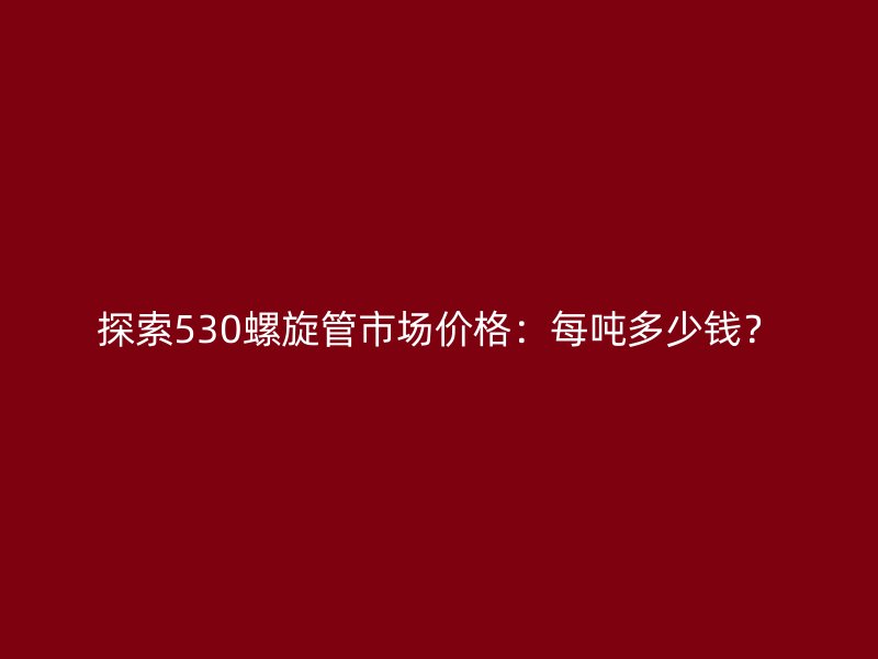 探索530螺旋管市場價格：每噸多少錢？