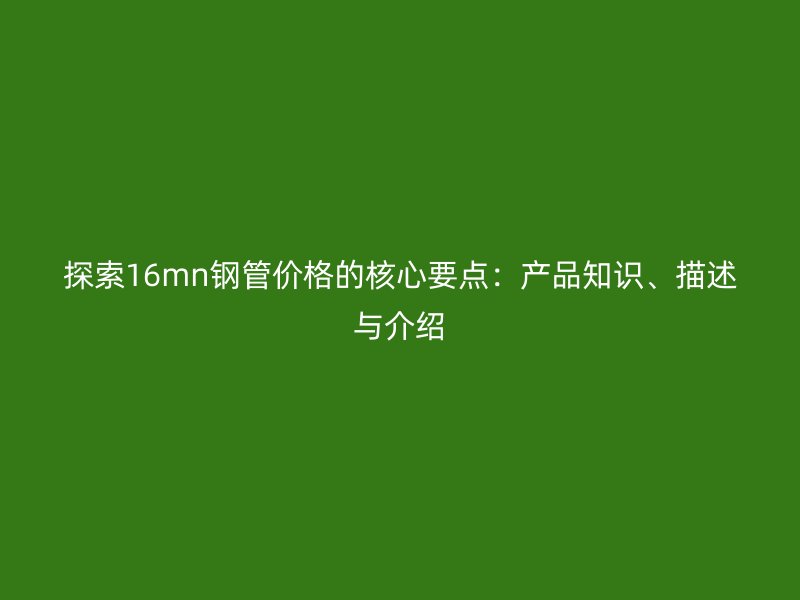 探索16mn鋼管價格的核心要點：產(chǎn)品知識、描述與介紹