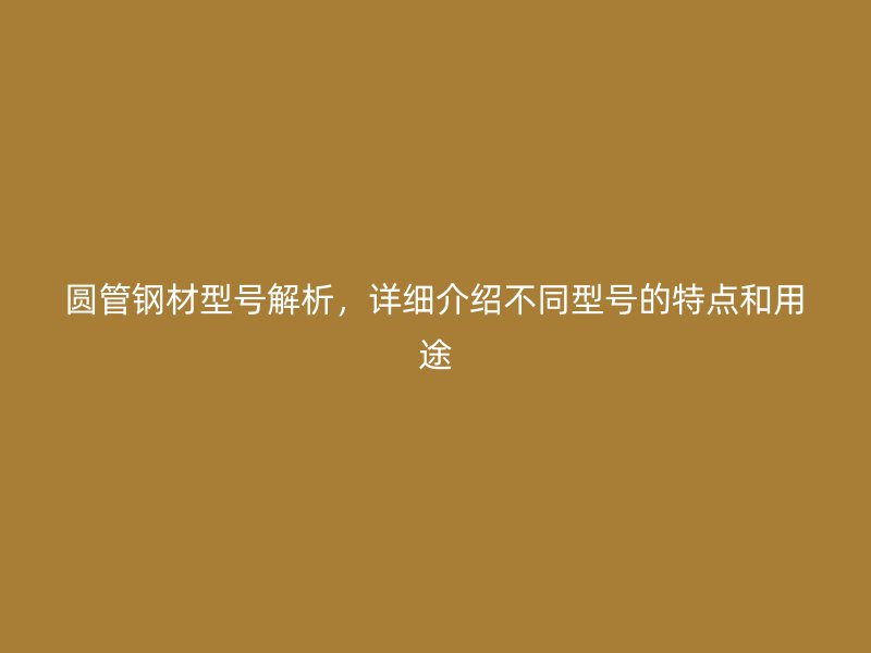 圓管鋼材型號(hào)解析，詳細(xì)介紹不同型號(hào)的特點(diǎn)和用途