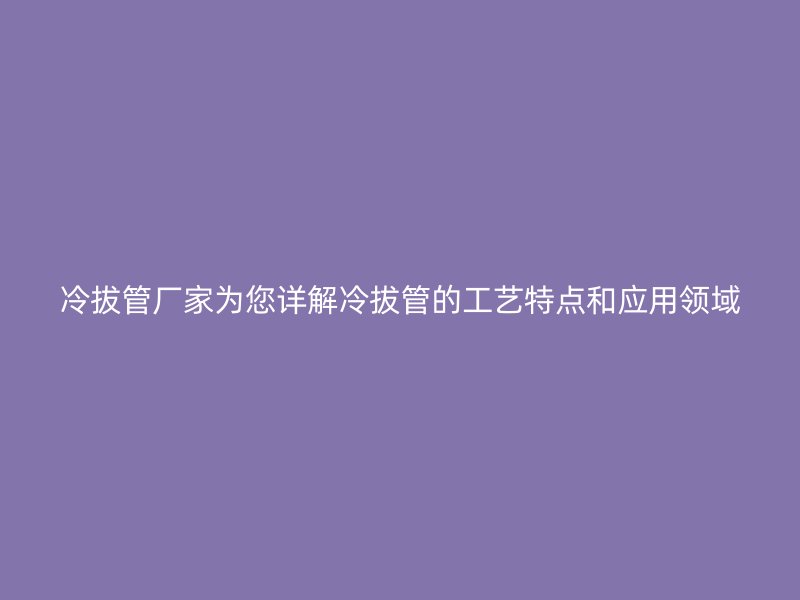 冷拔管廠家為您詳解冷拔管的工藝特點和應用領域