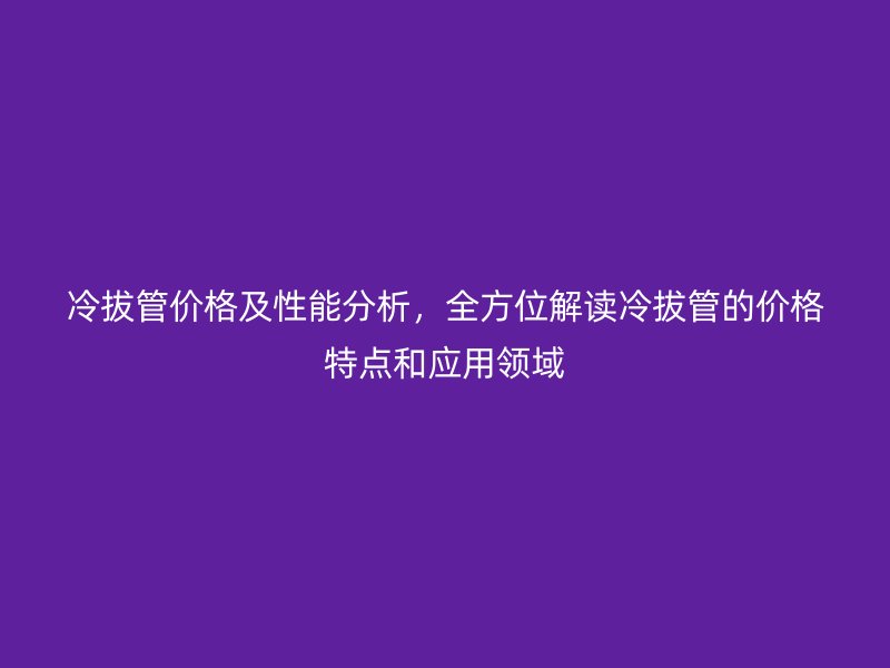 冷拔管價格及性能分析，全方位解讀冷拔管的價格特點和應用領(lǐng)域