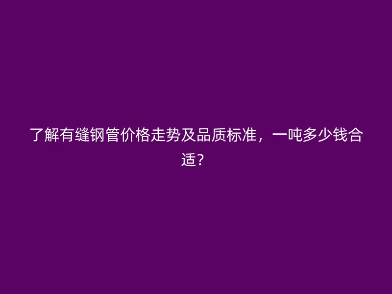了解有縫鋼管價格走勢及品質(zhì)標(biāo)準(zhǔn)，一噸多少錢合適？