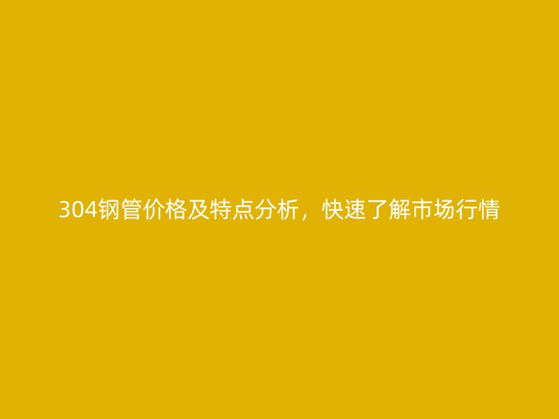 304鋼管價格及特點分析，快速了解市場行情