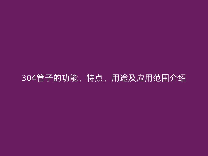 304管子的功能、特點(diǎn)、用途及應(yīng)用范圍介紹