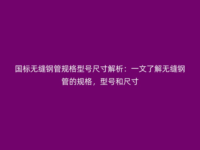 國標(biāo)無縫鋼管規(guī)格型號尺寸解析：一文了解無縫鋼管的規(guī)格，型號和尺寸