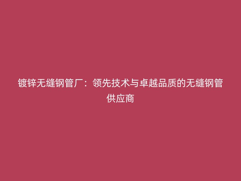 鍍鋅無縫鋼管廠：領(lǐng)先技術(shù)與卓越品質(zhì)的無縫鋼管供應商