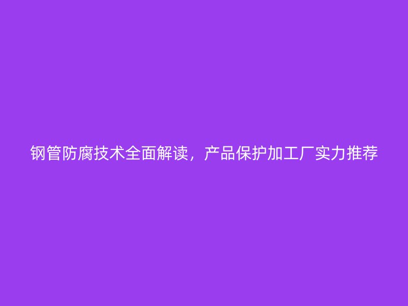 鋼管防腐技術(shù)全面解讀，產(chǎn)品保護(hù)加工廠實(shí)力推薦
