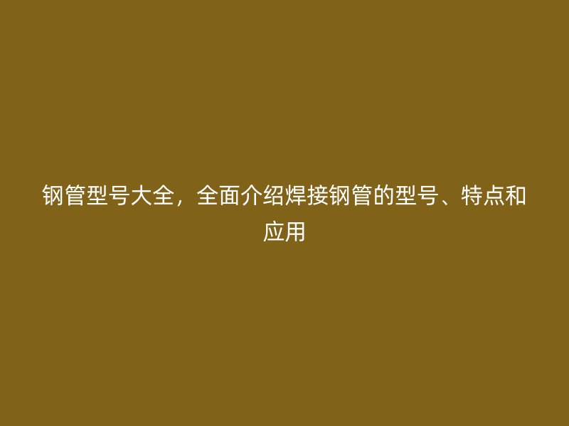 鋼管型號(hào)大全，全面介紹焊接鋼管的型號(hào)、特點(diǎn)和應(yīng)用