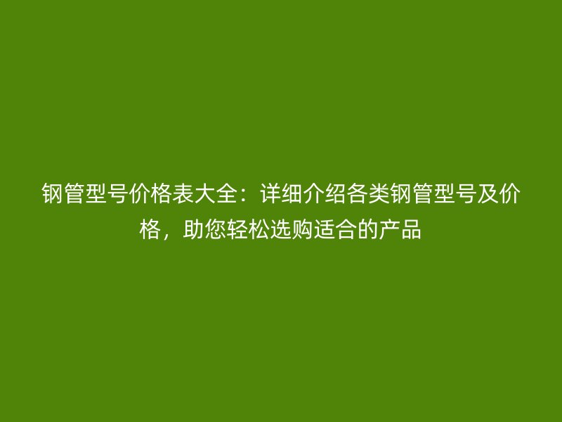 鋼管型號(hào)價(jià)格表大全：詳細(xì)介紹各類鋼管型號(hào)及價(jià)格，助您輕松選購(gòu)適合的產(chǎn)品
