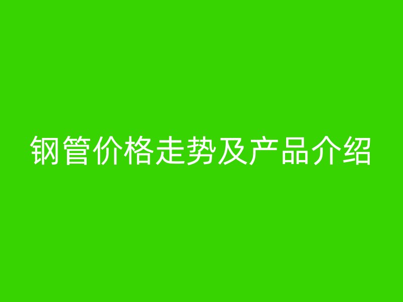 鋼管價(jià)格走勢(shì)及產(chǎn)品介紹