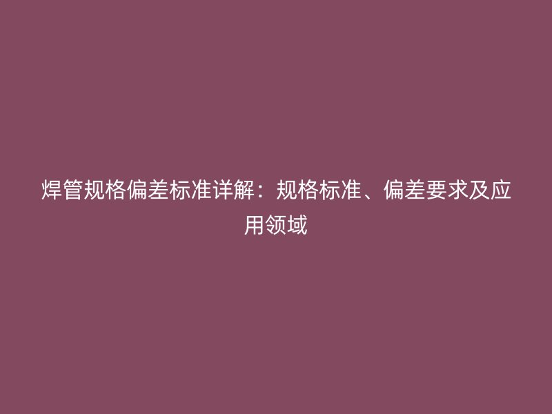 焊管規(guī)格偏差標(biāo)準(zhǔn)詳解：規(guī)格標(biāo)準(zhǔn)、偏差要求及應(yīng)用領(lǐng)域