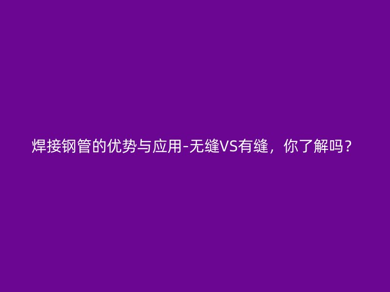 焊接鋼管的優(yōu)勢與應(yīng)用-無縫VS有縫，你了解嗎？