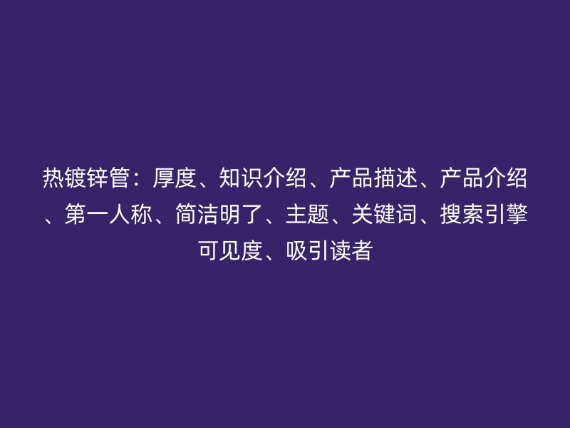 熱鍍鋅管：厚度、知識(shí)介紹、產(chǎn)品描述、產(chǎn)品介紹、第一人稱、簡(jiǎn)潔明了、主題、關(guān)鍵詞、搜索引擎可見(jiàn)度、吸引讀者