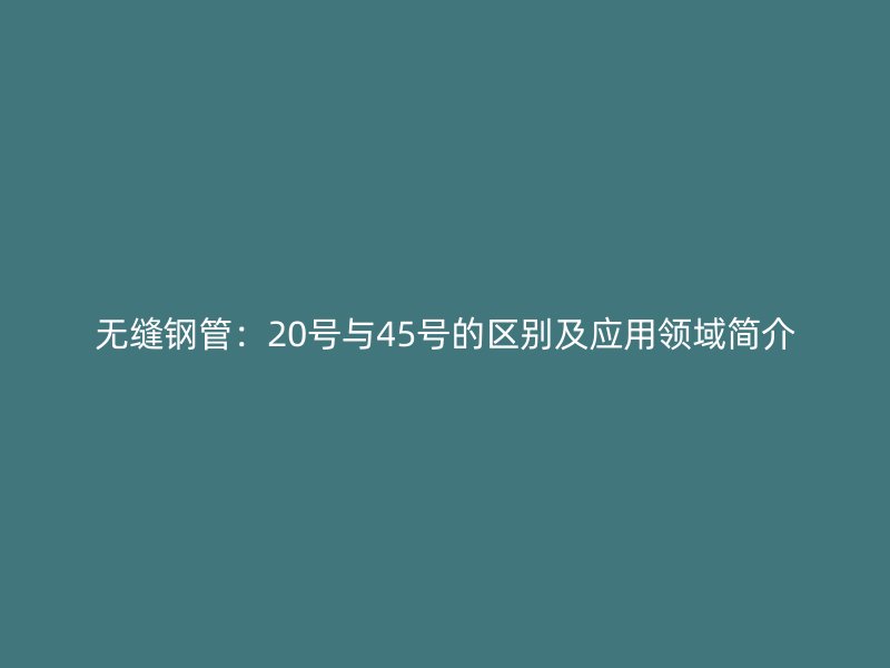 無縫鋼管：20號與45號的區(qū)別及應(yīng)用領(lǐng)域簡介