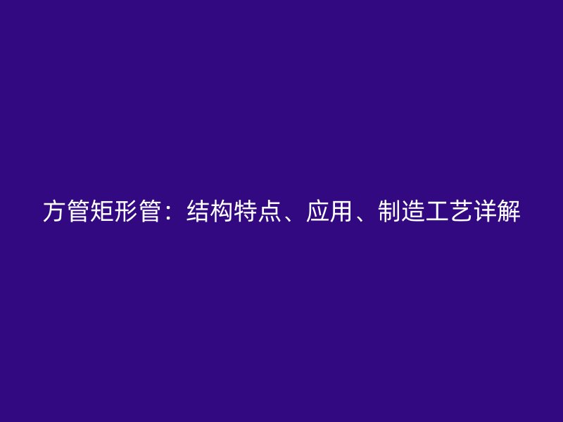 方管矩形管：結(jié)構(gòu)特點、應(yīng)用、制造工藝詳解