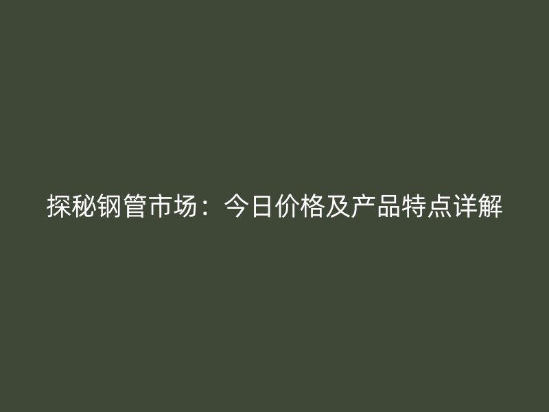 探秘鋼管市場：今日價格及產(chǎn)品特點詳解
