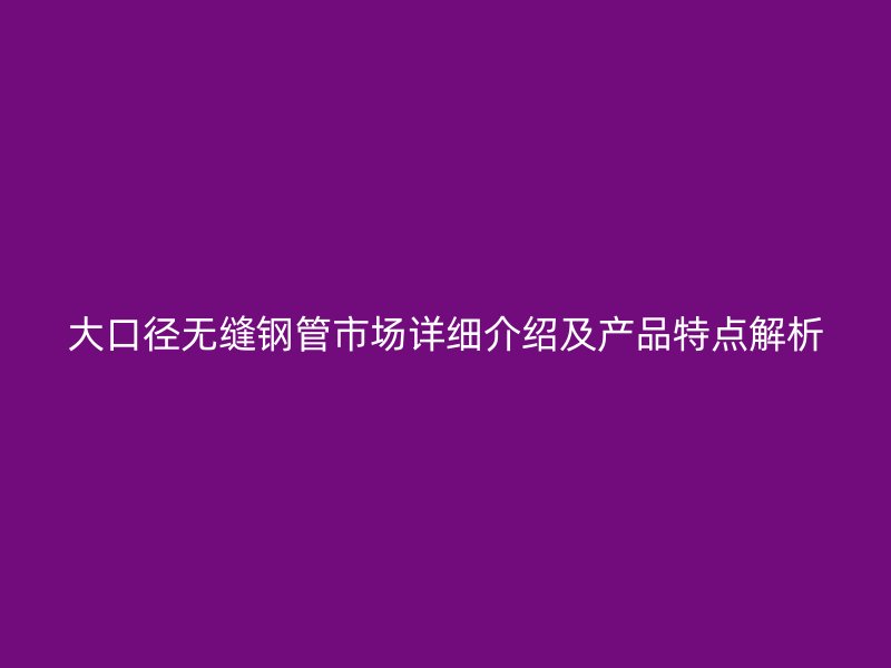 大口徑無(wú)縫鋼管市場(chǎng)詳細(xì)介紹及產(chǎn)品特點(diǎn)解析
