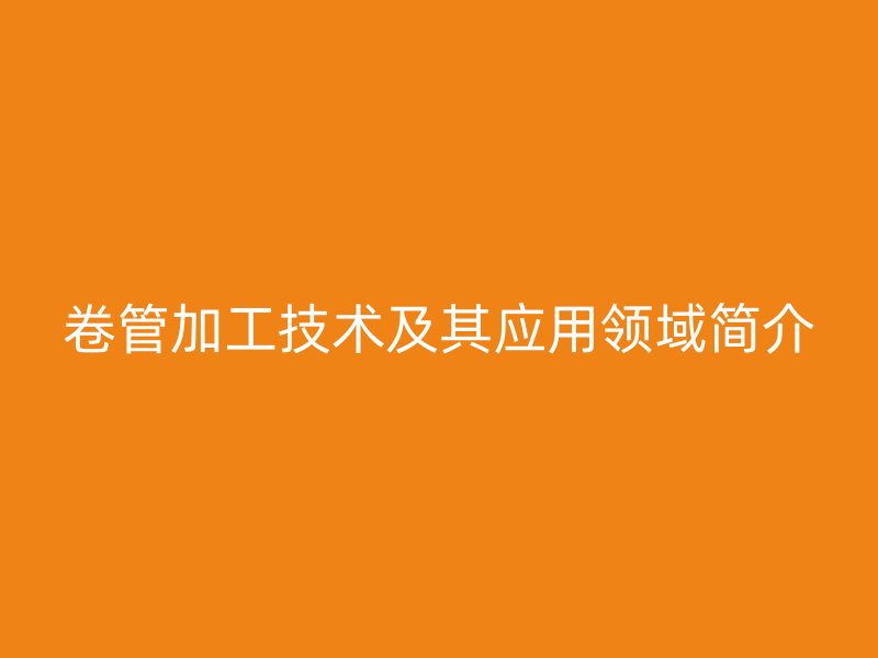 卷管加工技術(shù)及其應(yīng)用領(lǐng)域簡(jiǎn)介