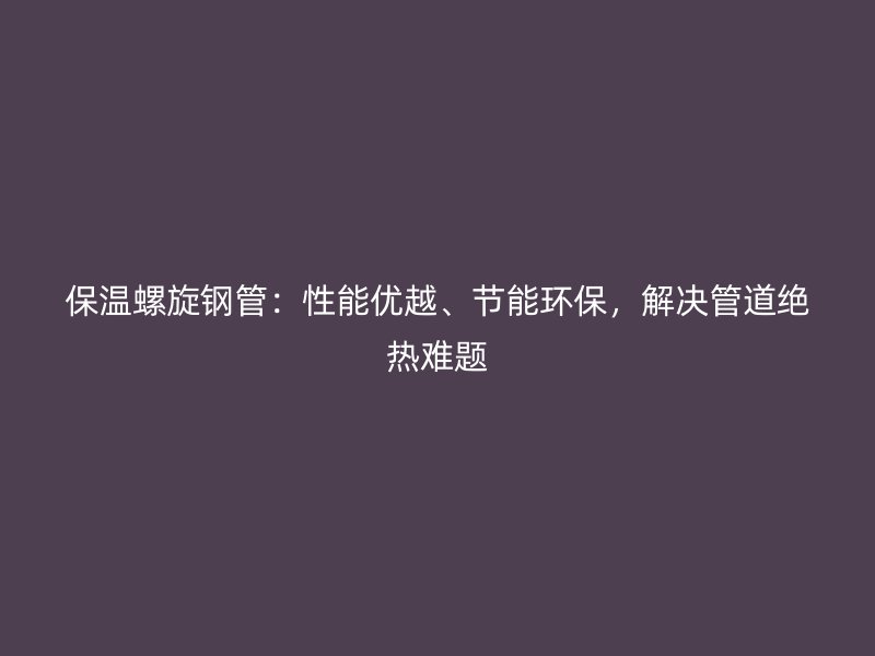 保溫螺旋鋼管：性能優(yōu)越、節(jié)能環(huán)保，解決管道絕熱難題