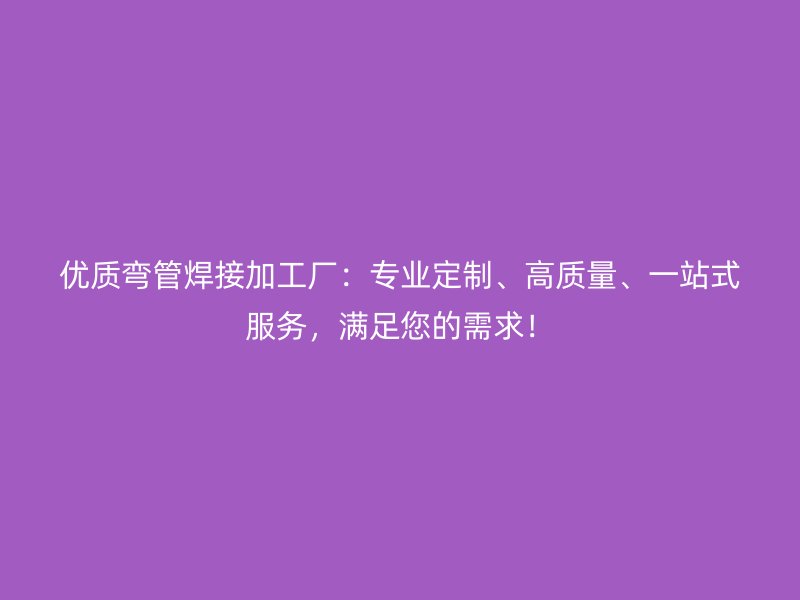 優(yōu)質(zhì)彎管焊接加工廠：專(zhuān)業(yè)定制、高質(zhì)量、一站式服務(wù)，滿(mǎn)足您的需求！