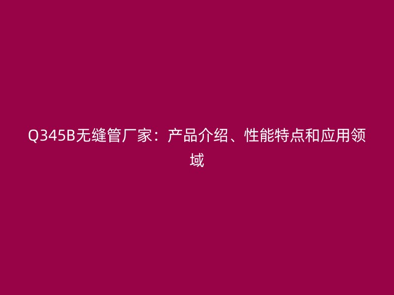 Q345B無縫管廠家：產(chǎn)品介紹、性能特點和應(yīng)用領(lǐng)域